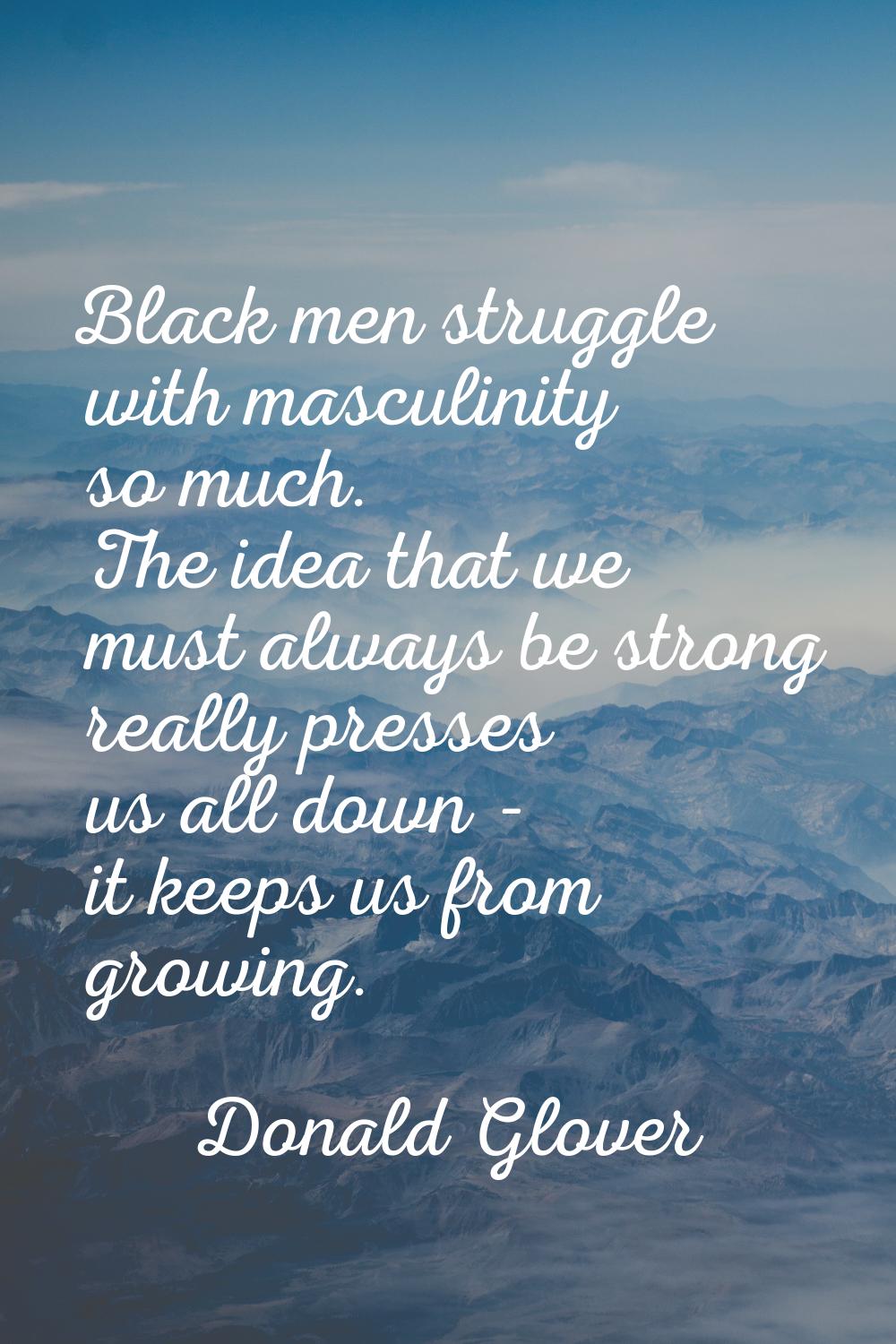 Black men struggle with masculinity so much. The idea that we must always be strong really presses 