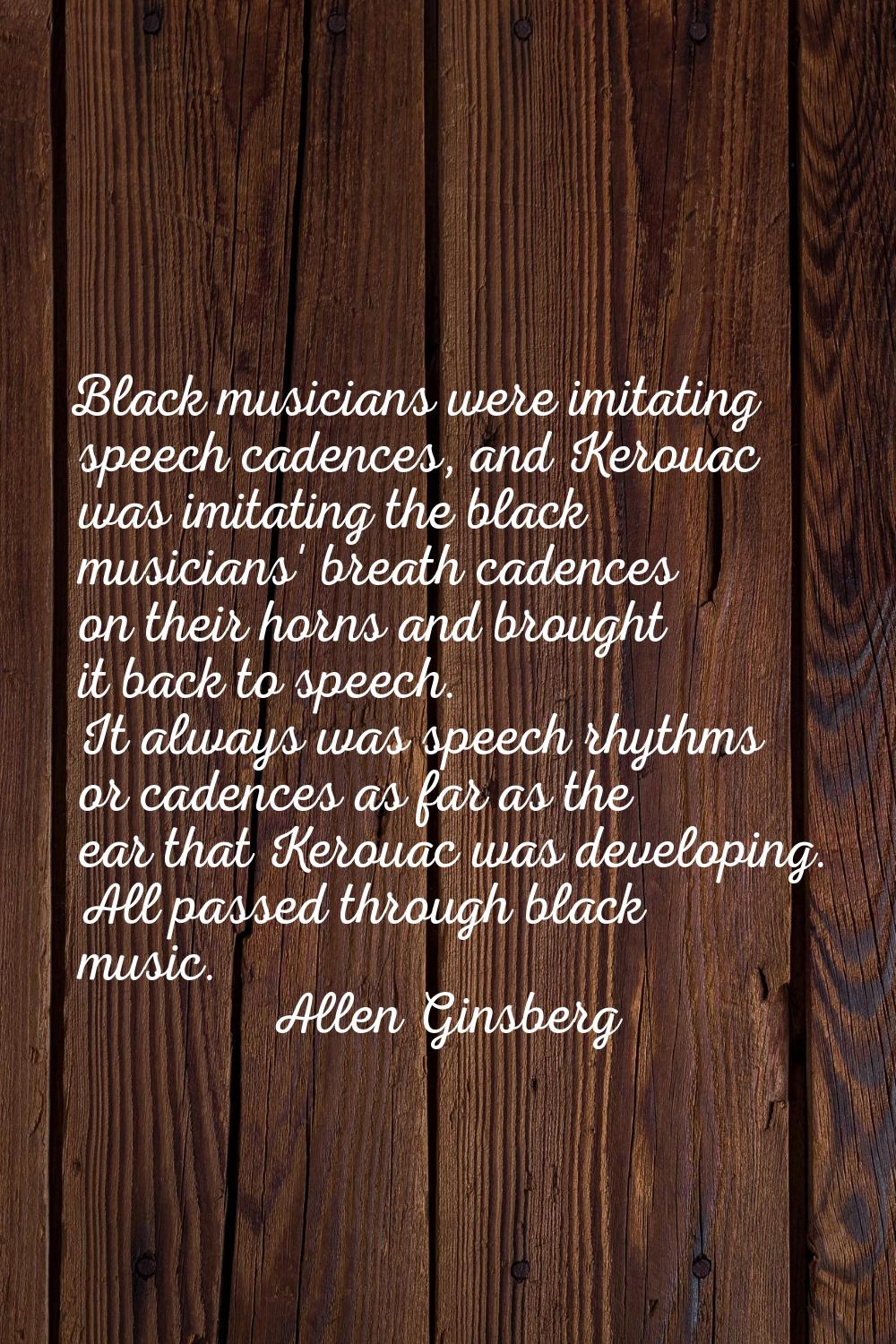 Black musicians were imitating speech cadences, and Kerouac was imitating the black musicians' brea