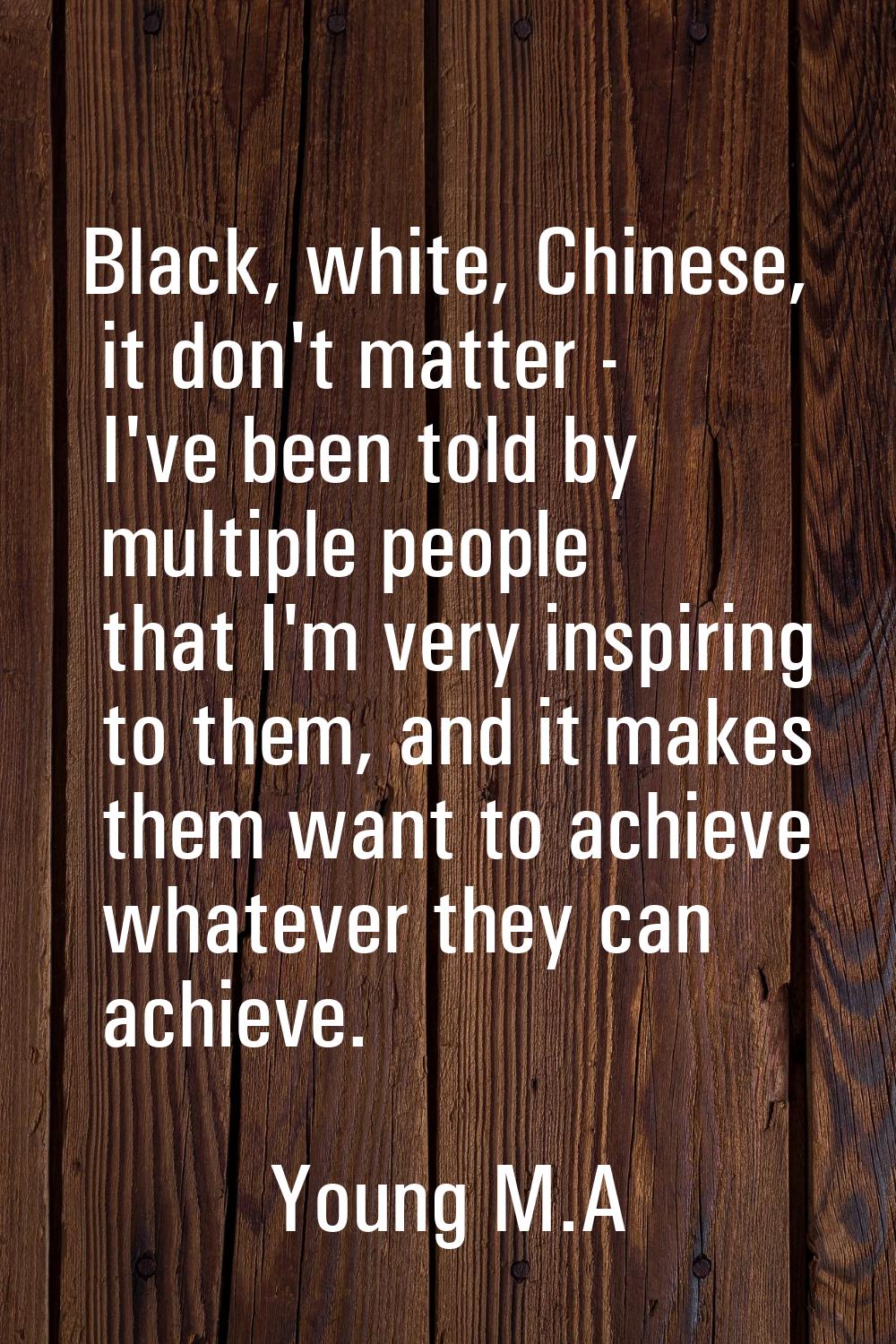Black, white, Chinese, it don't matter - I've been told by multiple people that I'm very inspiring 