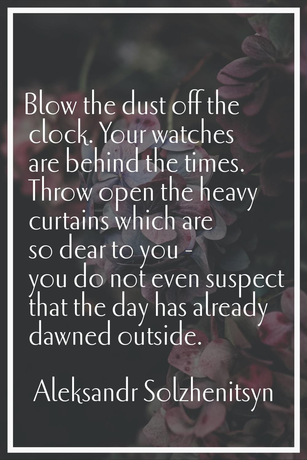 Blow the dust off the clock. Your watches are behind the times. Throw open the heavy curtains which