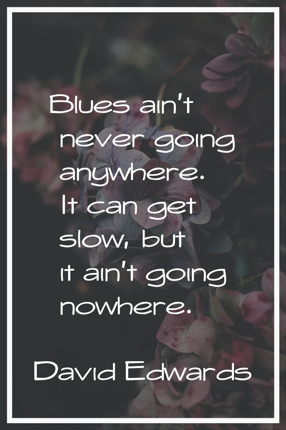 Blues ain't never going anywhere. It can get slow, but it ain't going nowhere.