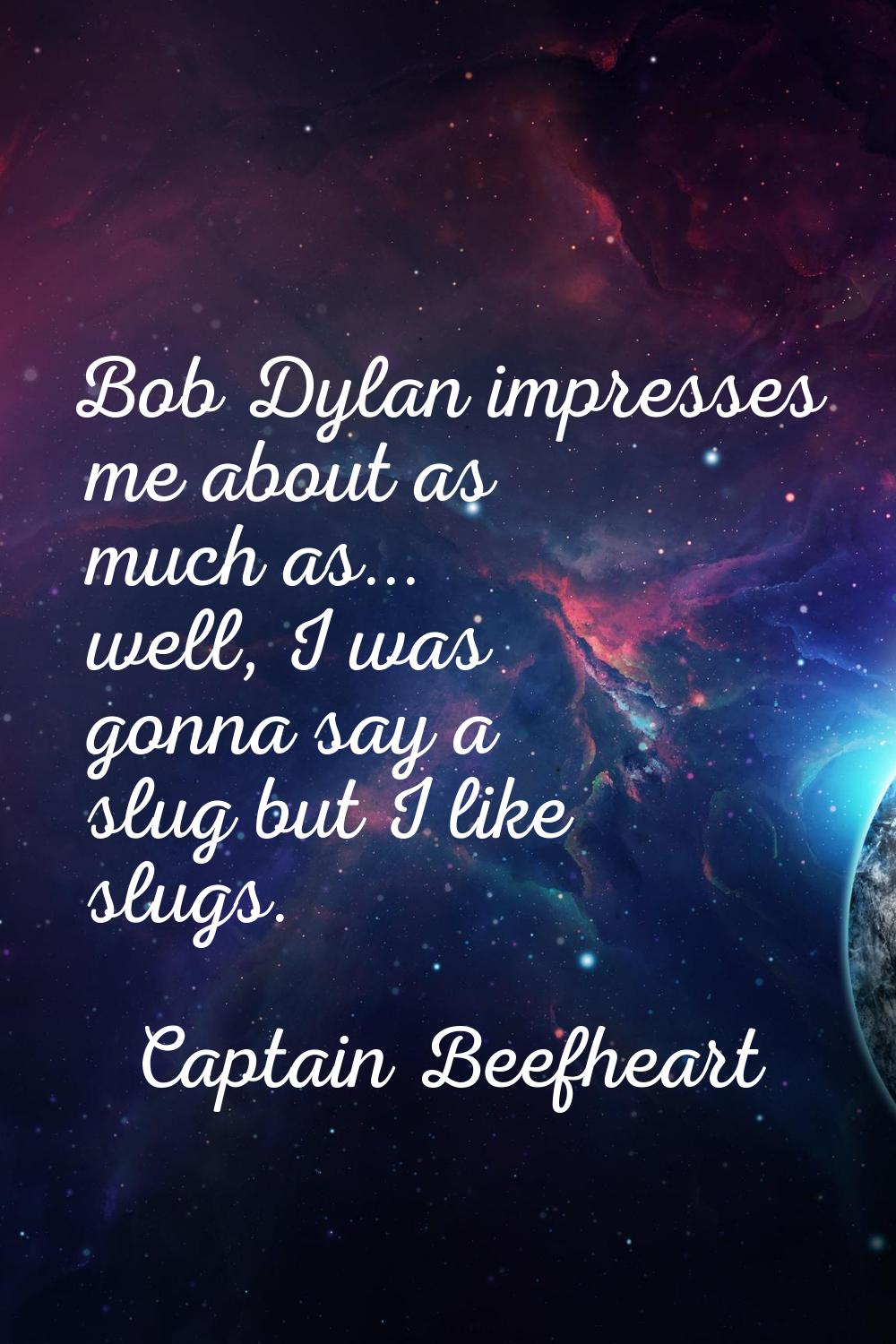 Bob Dylan impresses me about as much as... well, I was gonna say a slug but I like slugs.
