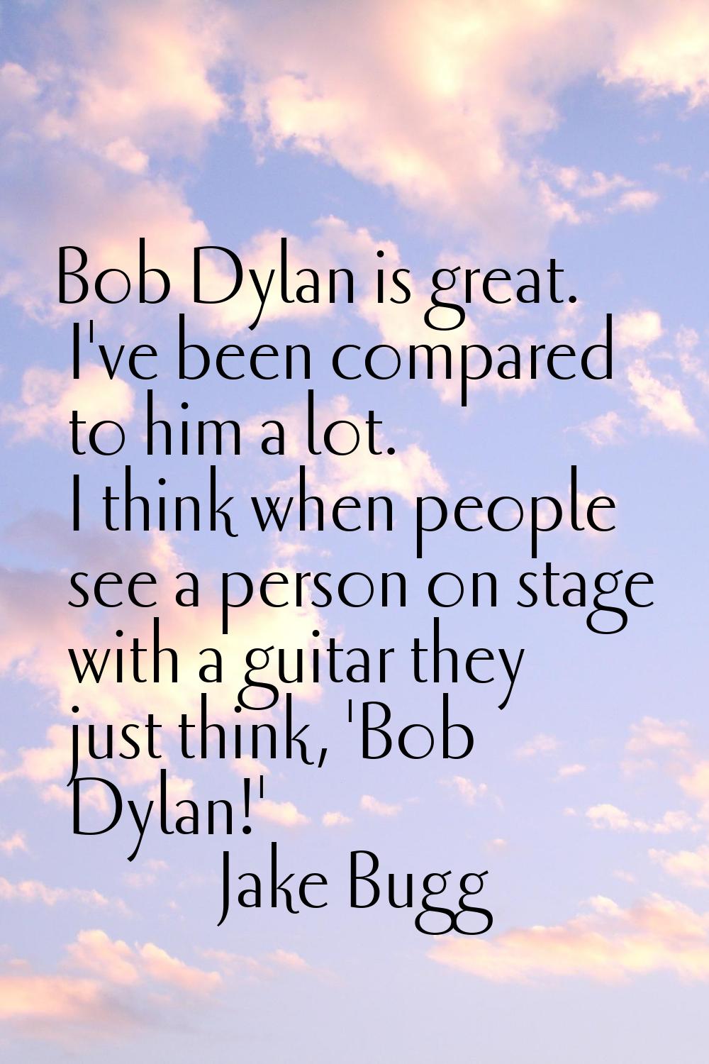 Bob Dylan is great. I've been compared to him a lot. I think when people see a person on stage with
