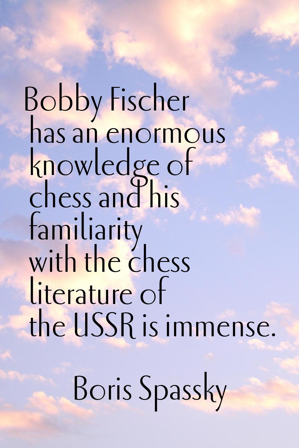 Bobby Fischer has an enormous knowledge of chess and his familiarity with the chess literature of t
