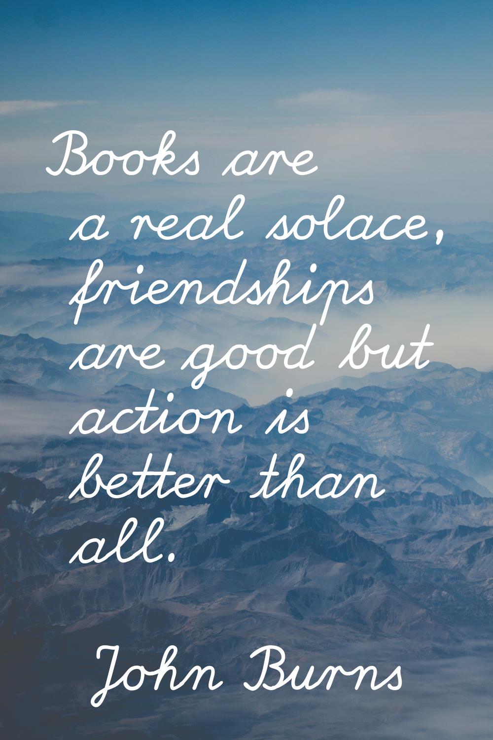 Books are a real solace, friendships are good but action is better than all.