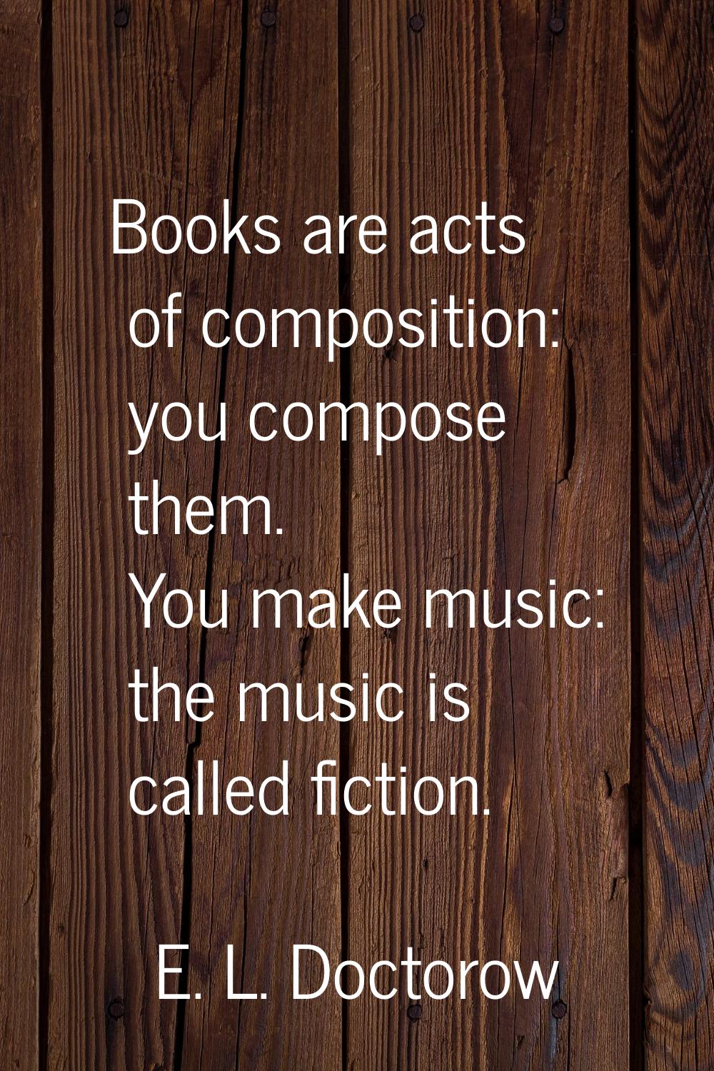 Books are acts of composition: you compose them. You make music: the music is called fiction.