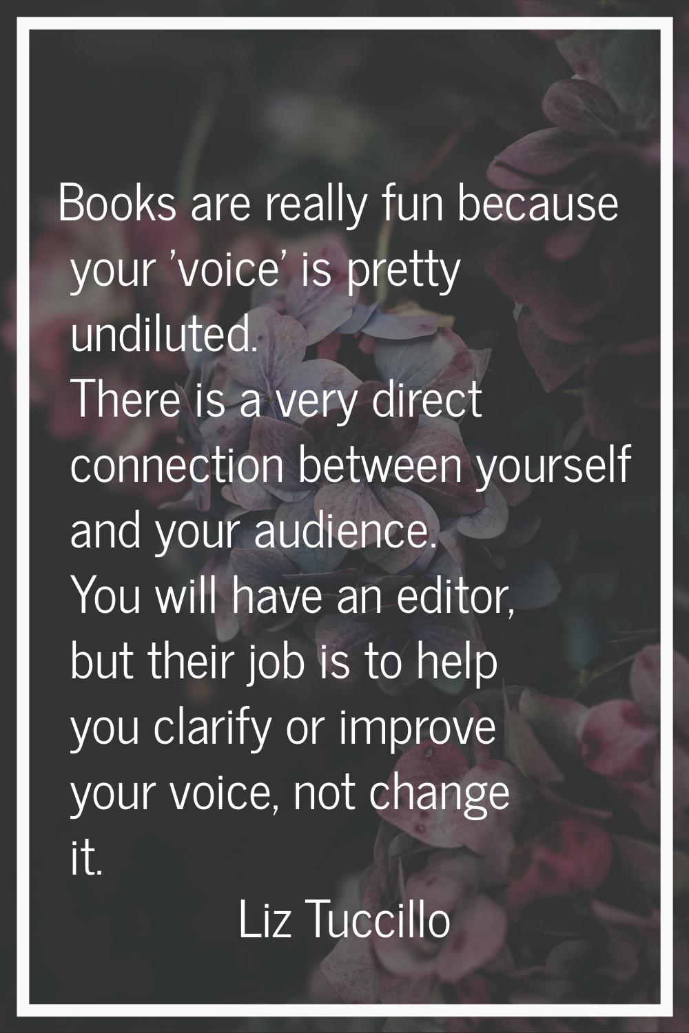 Books are really fun because your 'voice' is pretty undiluted. There is a very direct connection be