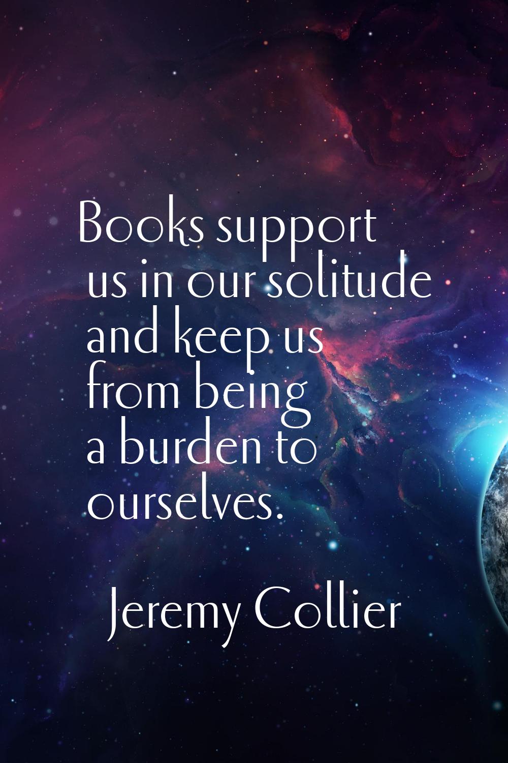 Books support us in our solitude and keep us from being a burden to ourselves.