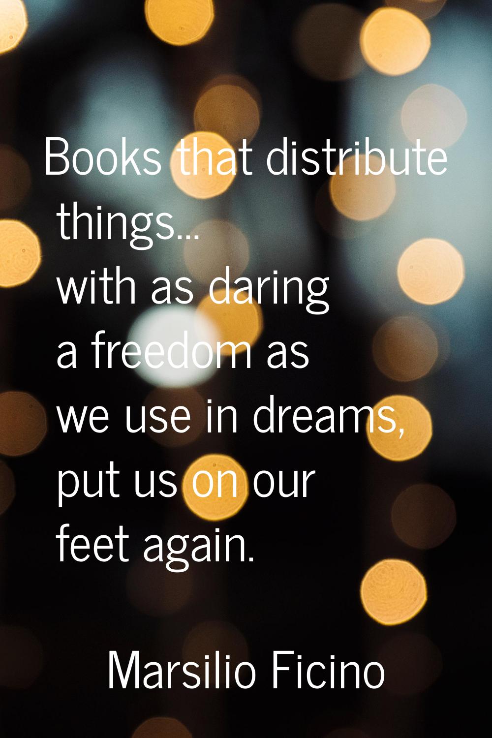 Books that distribute things... with as daring a freedom as we use in dreams, put us on our feet ag