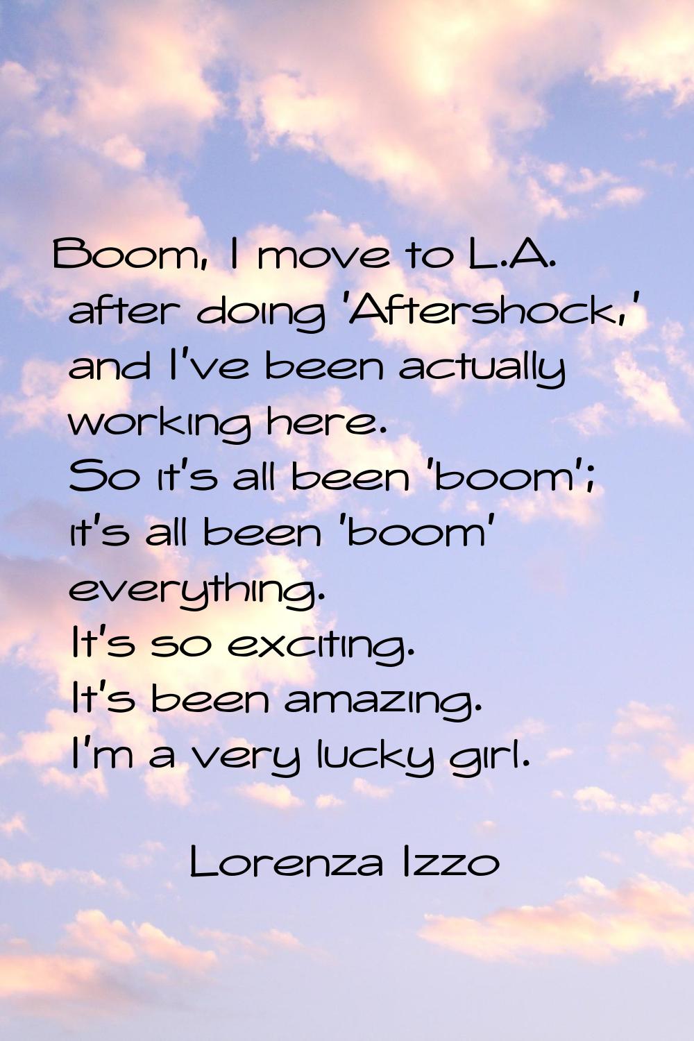Boom, I move to L.A. after doing 'Aftershock,' and I've been actually working here. So it's all bee