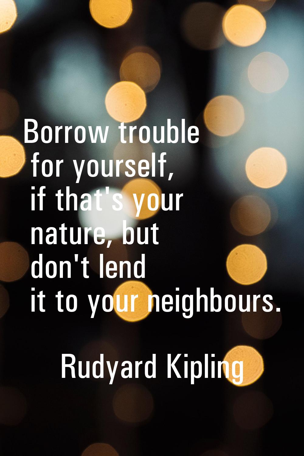 Borrow trouble for yourself, if that's your nature, but don't lend it to your neighbours.