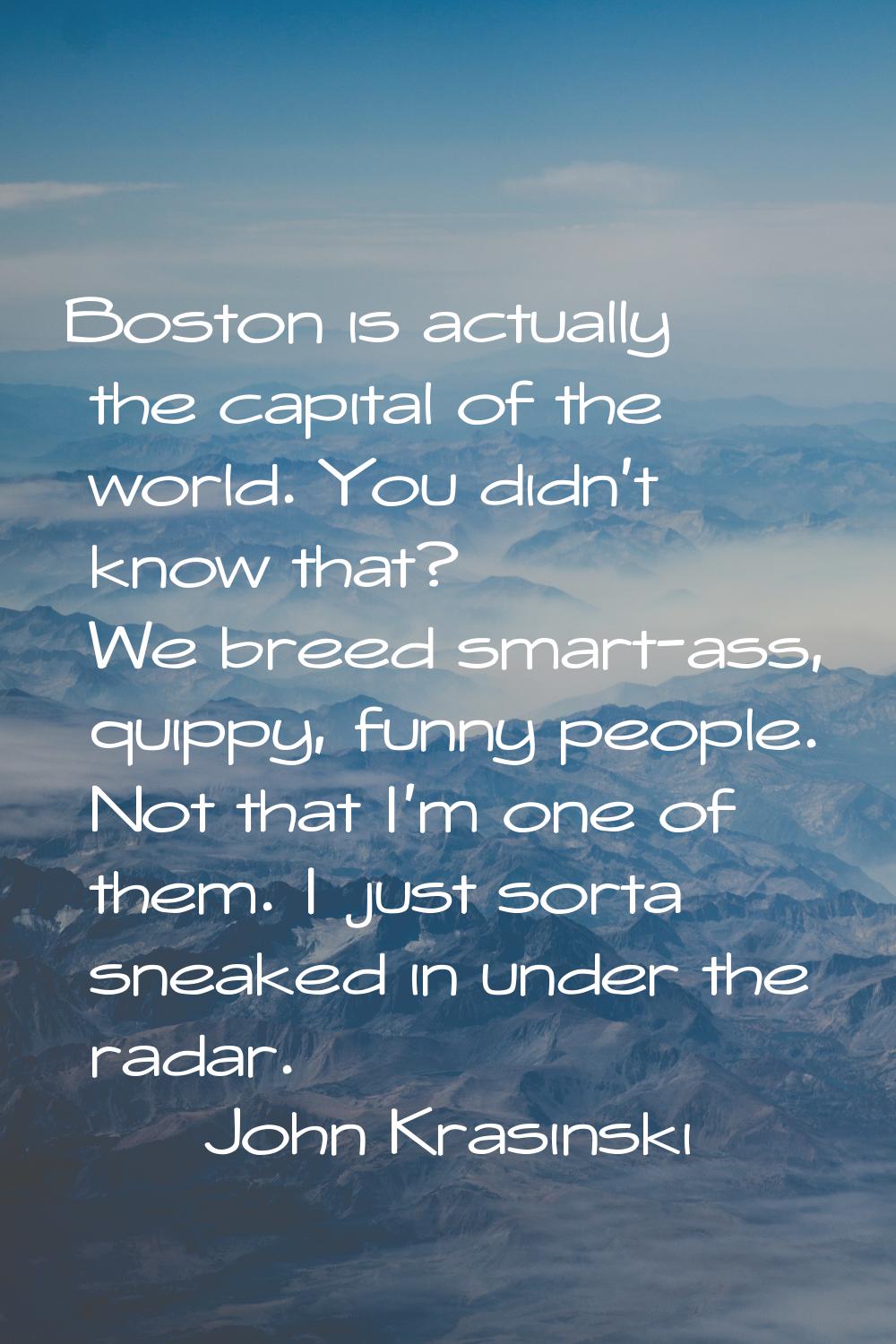Boston is actually the capital of the world. You didn't know that? We breed smart-ass, quippy, funn