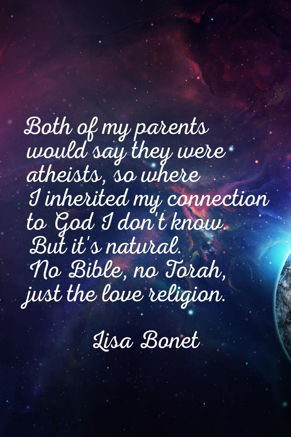 Both of my parents would say they were atheists, so where I inherited my connection to God I don't 