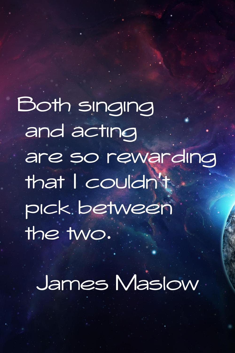 Both singing and acting are so rewarding that I couldn't pick between the two.