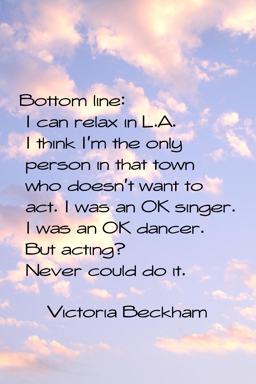 Bottom line: I can relax in L.A. I think I'm the only person in that town who doesn't want to act. 