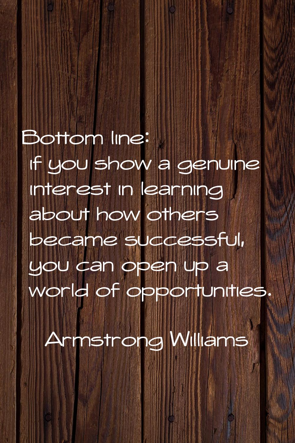 Bottom line: if you show a genuine interest in learning about how others became successful, you can