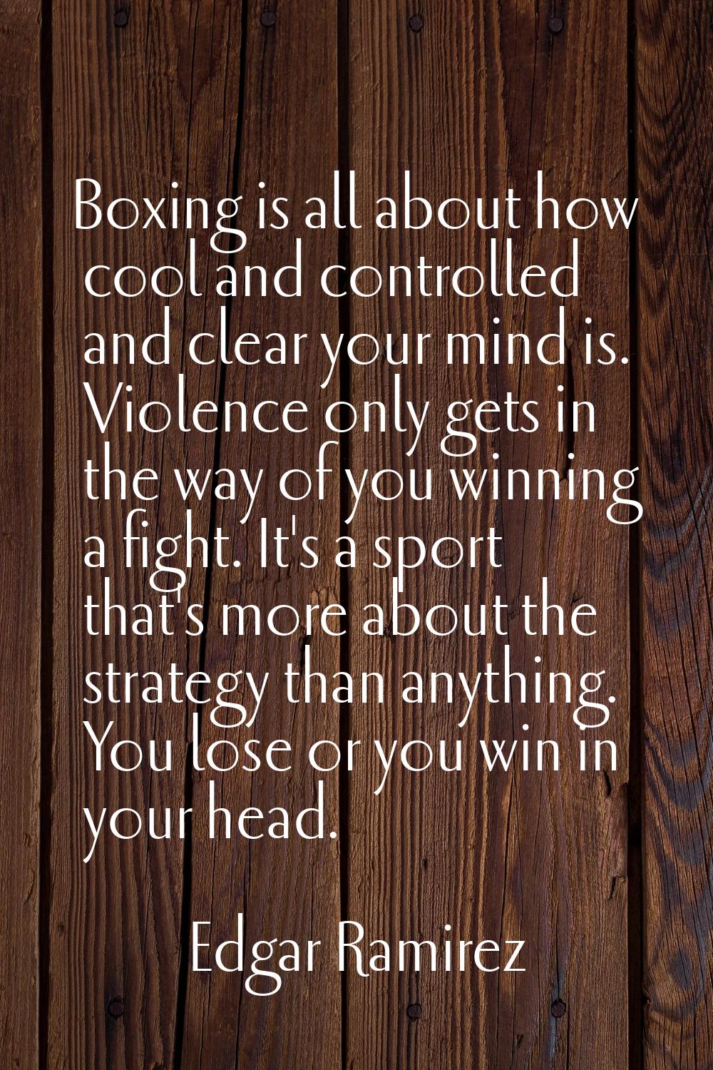 Boxing is all about how cool and controlled and clear your mind is. Violence only gets in the way o