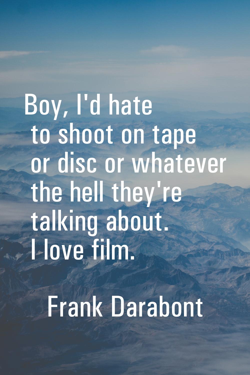 Boy, I'd hate to shoot on tape or disc or whatever the hell they're talking about. I love film.