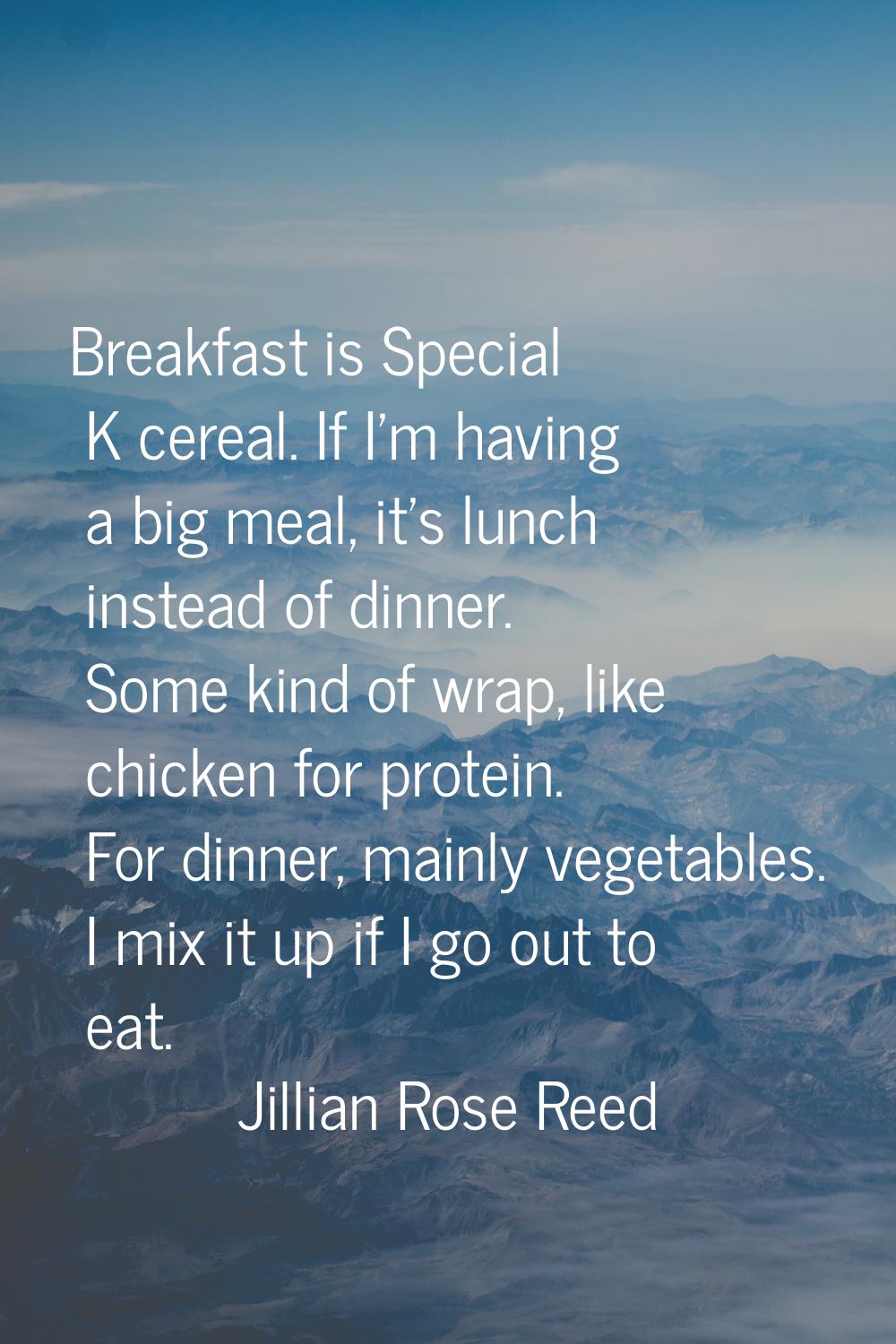 Breakfast is Special K cereal. If I'm having a big meal, it's lunch instead of dinner. Some kind of