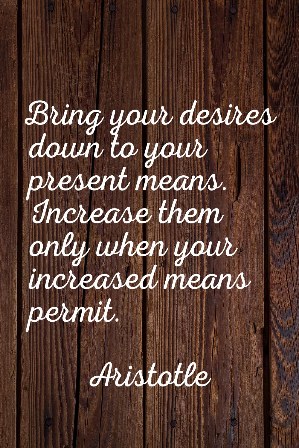 Bring your desires down to your present means. Increase them only when your increased means permit.