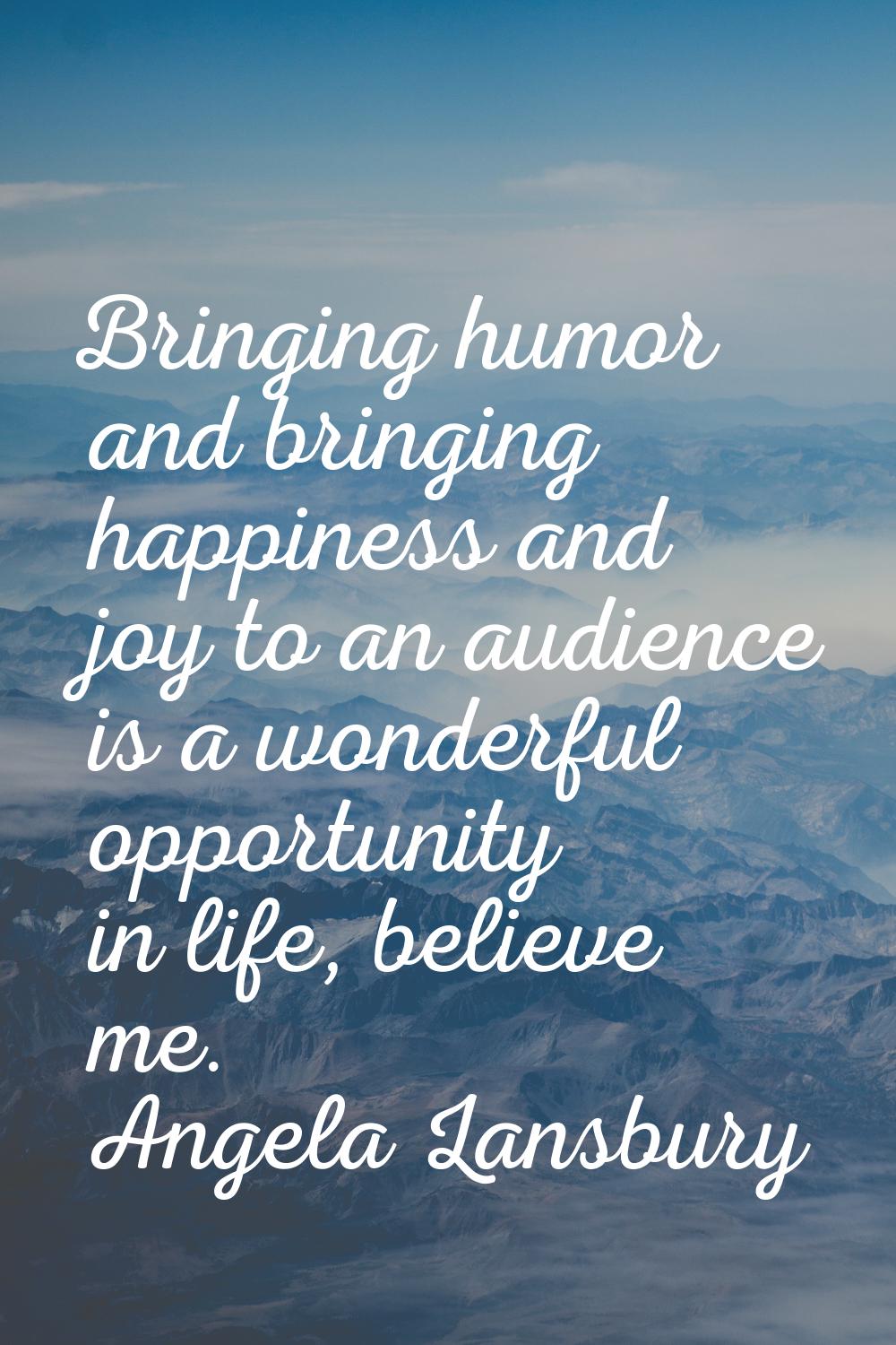Bringing humor and bringing happiness and joy to an audience is a wonderful opportunity in life, be