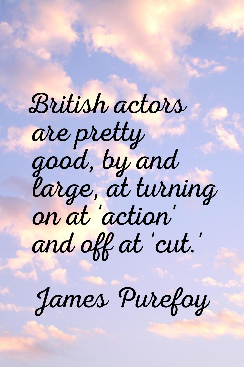 British actors are pretty good, by and large, at turning on at 'action' and off at 'cut.'