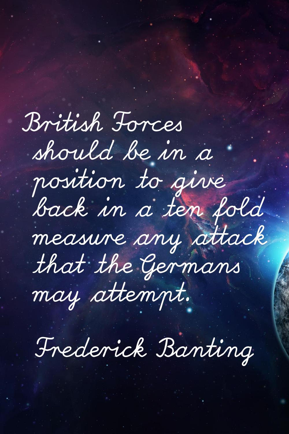 British Forces should be in a position to give back in a ten fold measure any attack that the Germa
