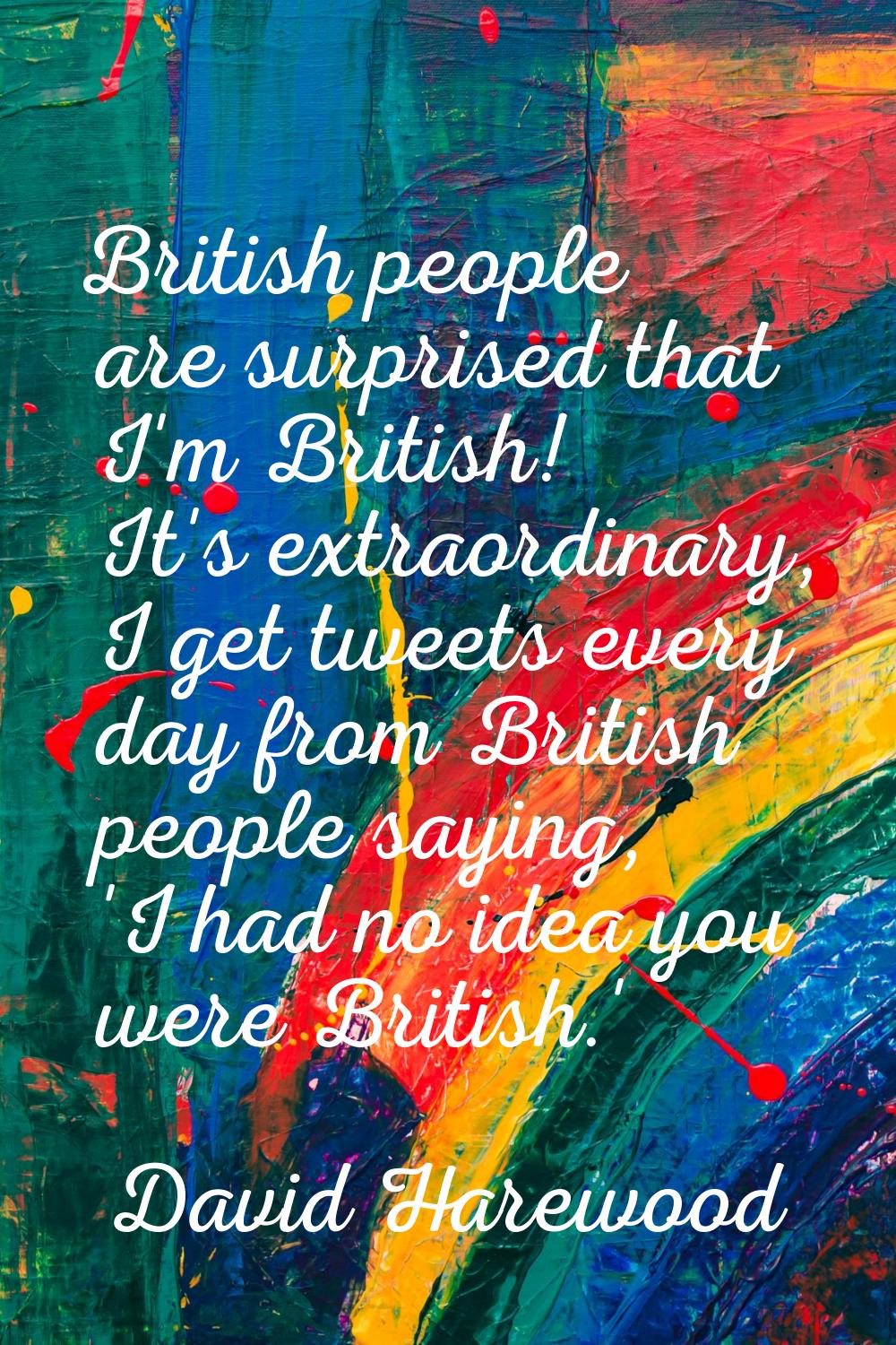 British people are surprised that I'm British! It's extraordinary, I get tweets every day from Brit