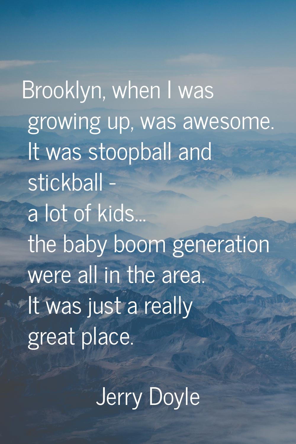 Brooklyn, when I was growing up, was awesome. It was stoopball and stickball - a lot of kids... the