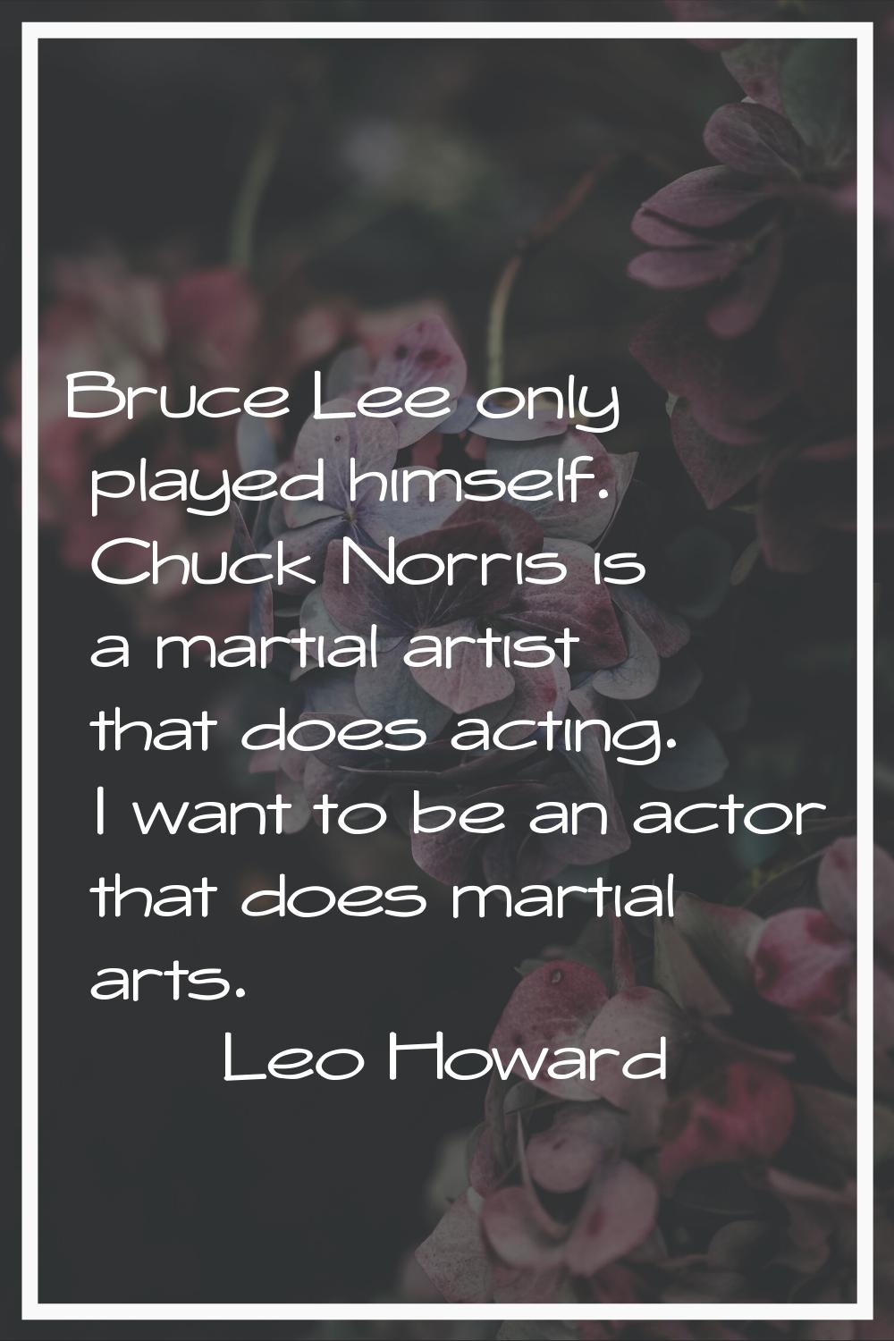 Bruce Lee only played himself. Chuck Norris is a martial artist that does acting. I want to be an a