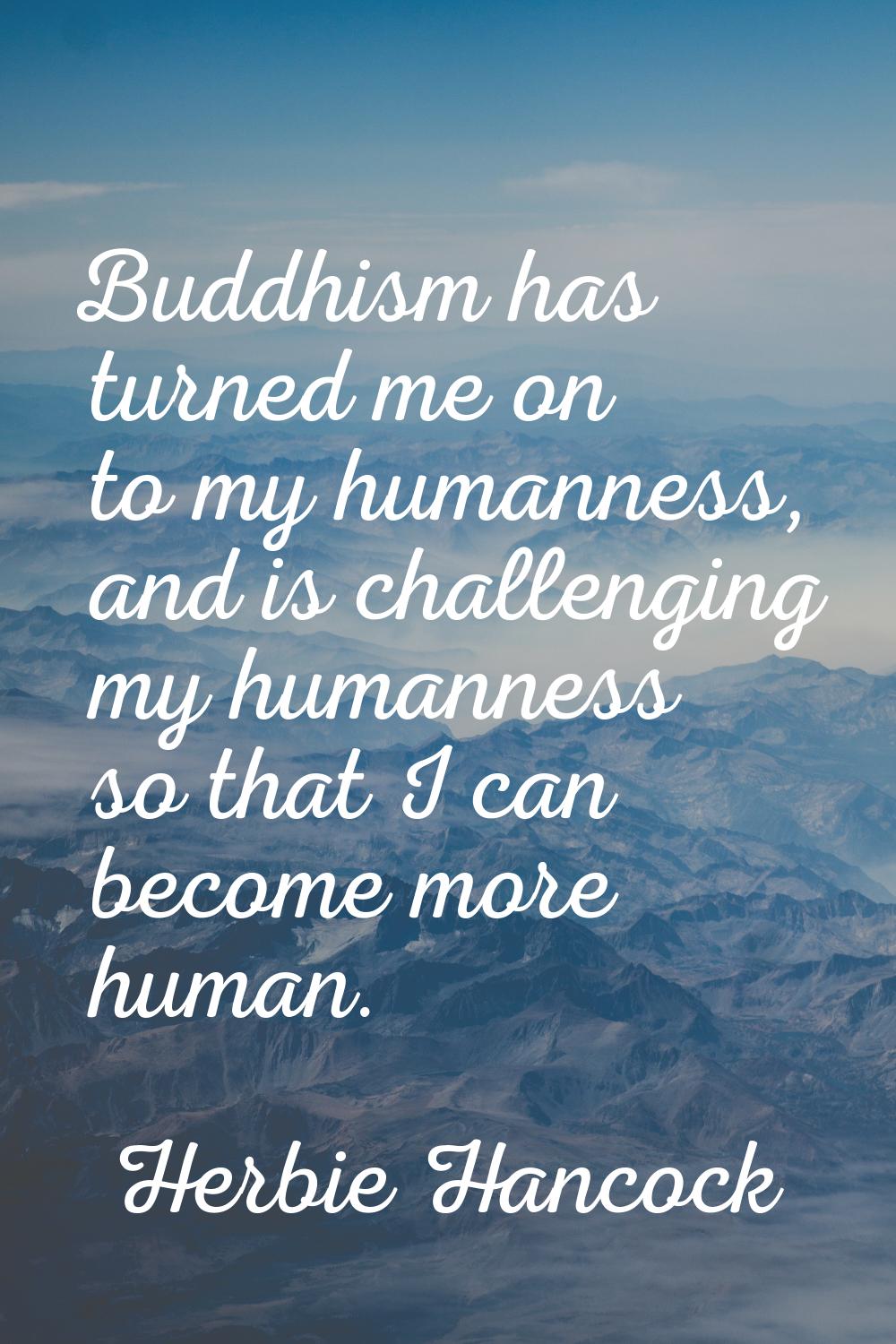 Buddhism has turned me on to my humanness, and is challenging my humanness so that I can become mor