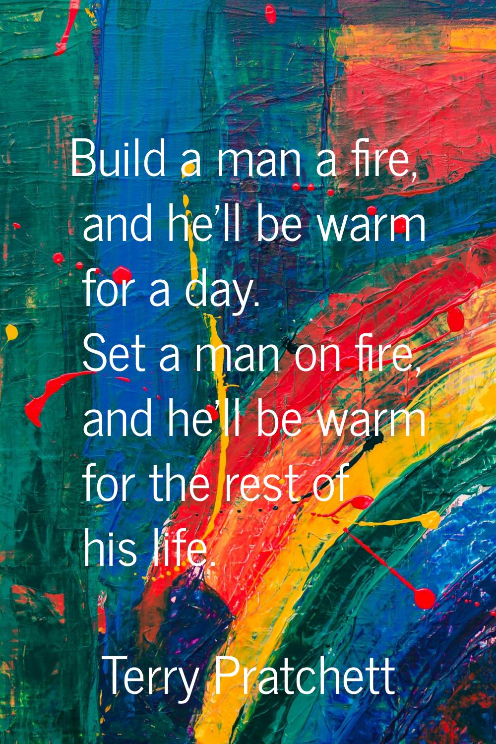 Build a man a fire, and he'll be warm for a day. Set a man on fire, and he'll be warm for the rest 