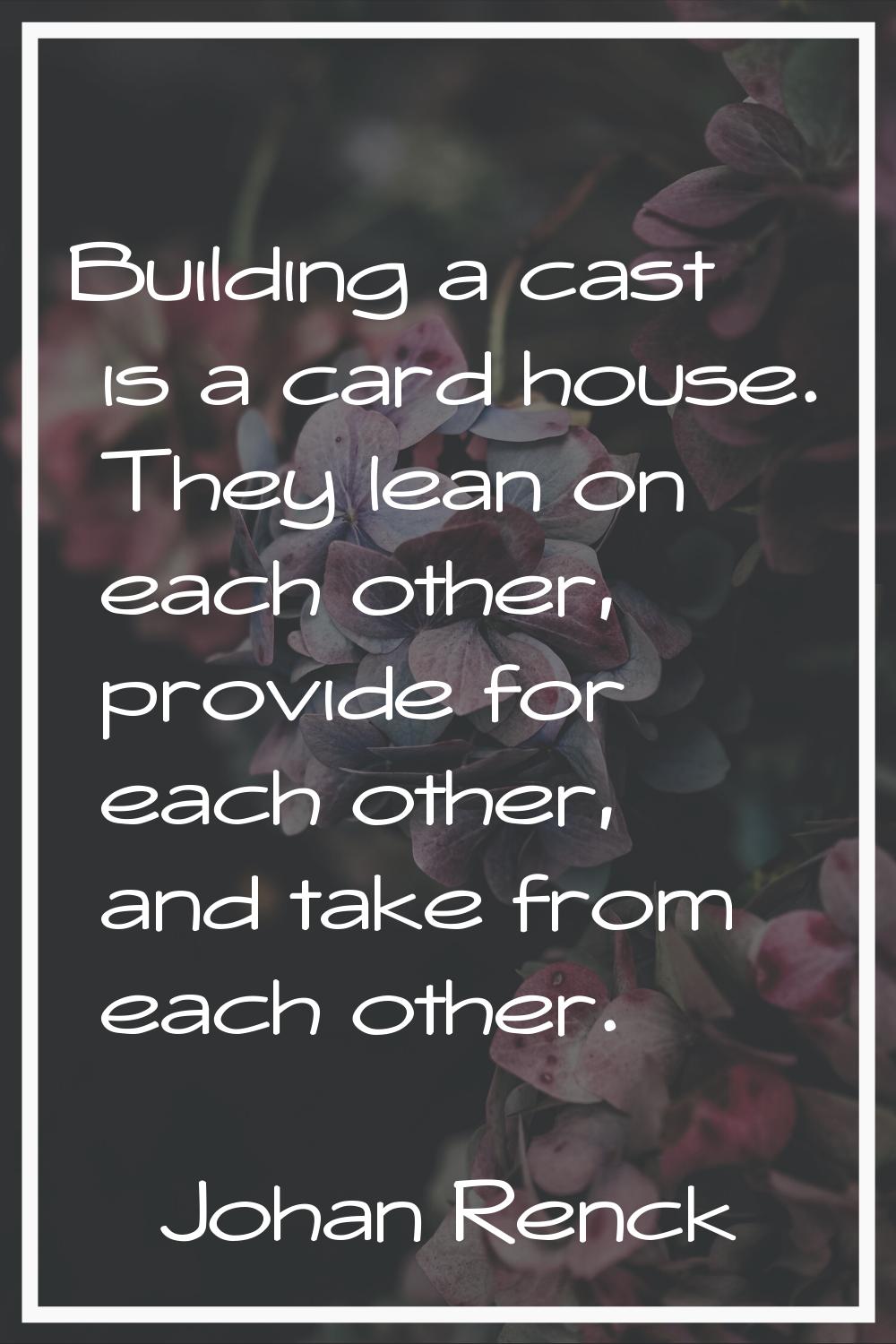 Building a cast is a card house. They lean on each other, provide for each other, and take from eac