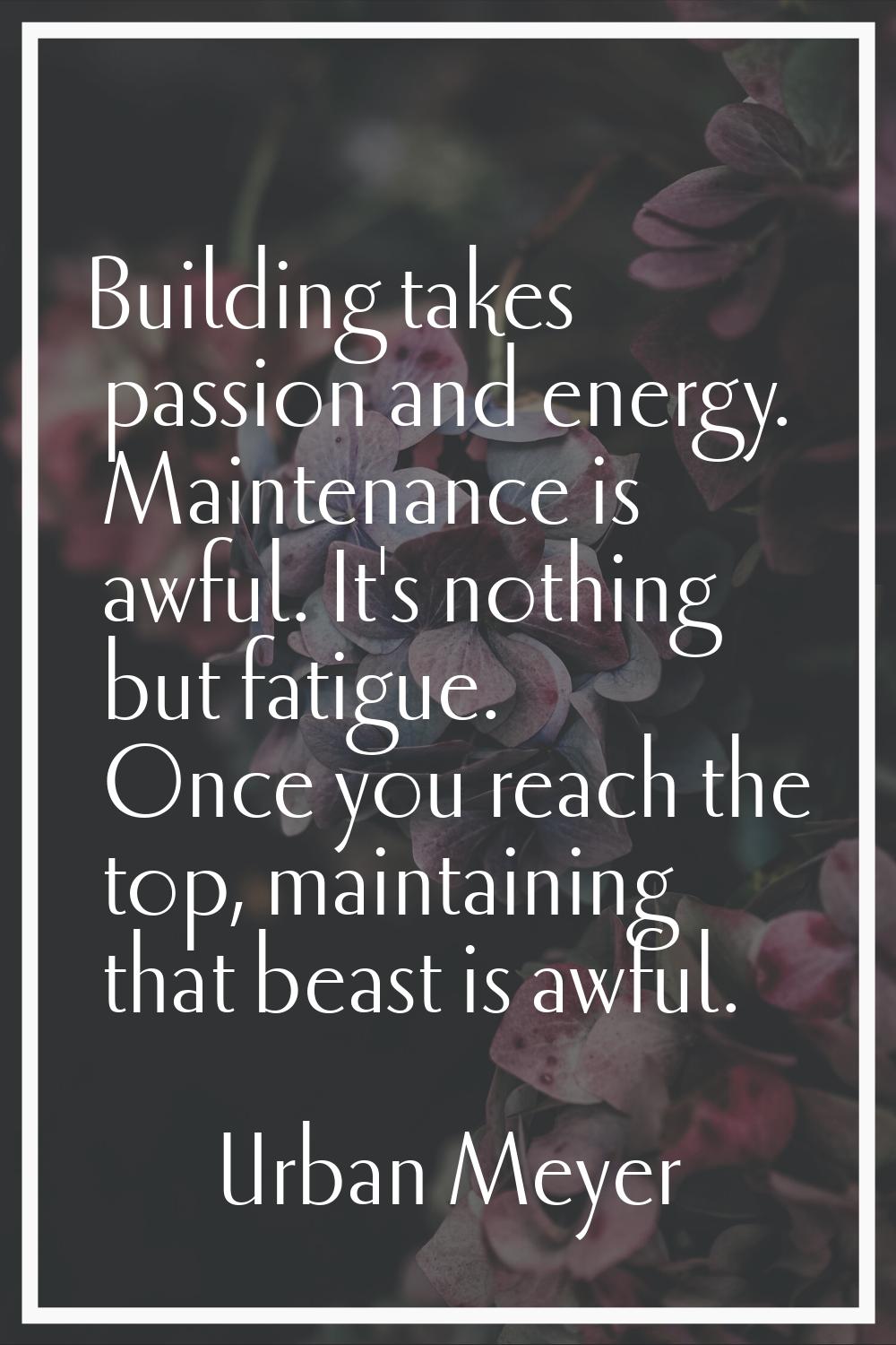 Building takes passion and energy. Maintenance is awful. It's nothing but fatigue. Once you reach t