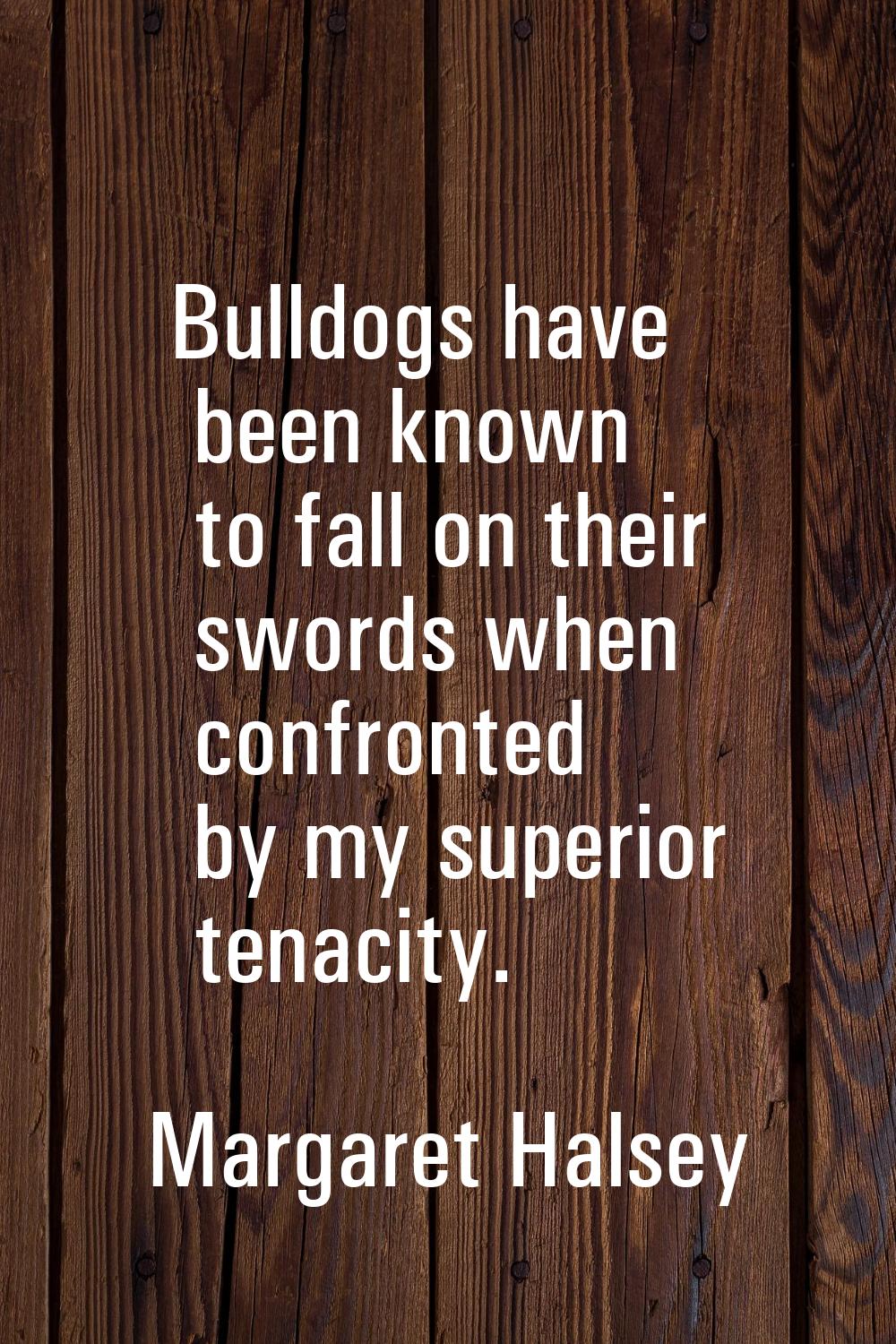 Bulldogs have been known to fall on their swords when confronted by my superior tenacity.