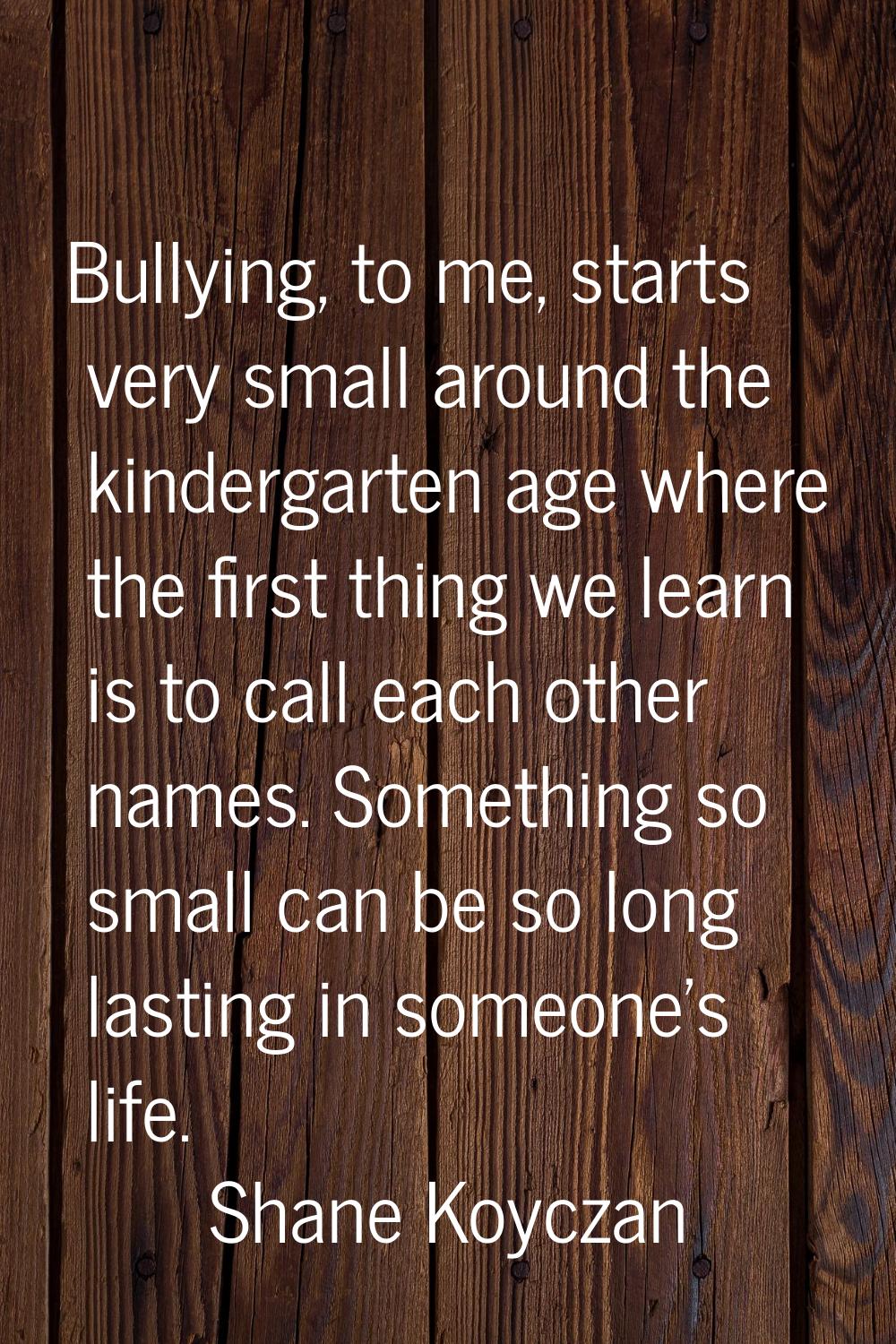 Bullying, to me, starts very small around the kindergarten age where the first thing we learn is to