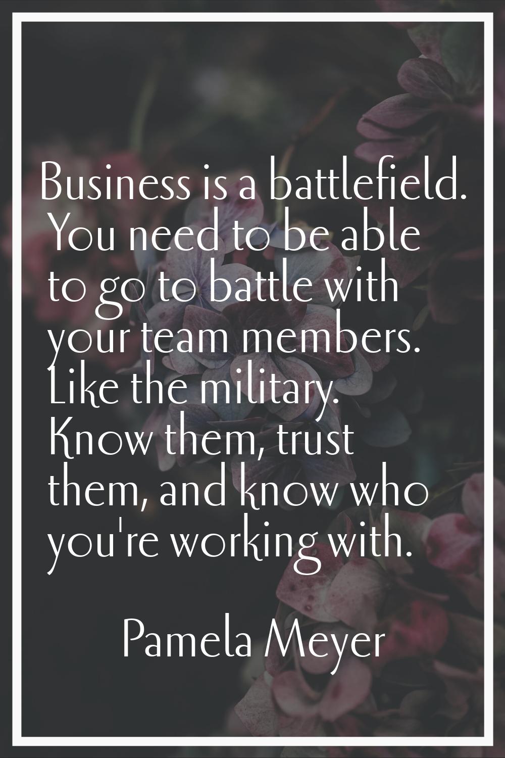 Business is a battlefield. You need to be able to go to battle with your team members. Like the mil