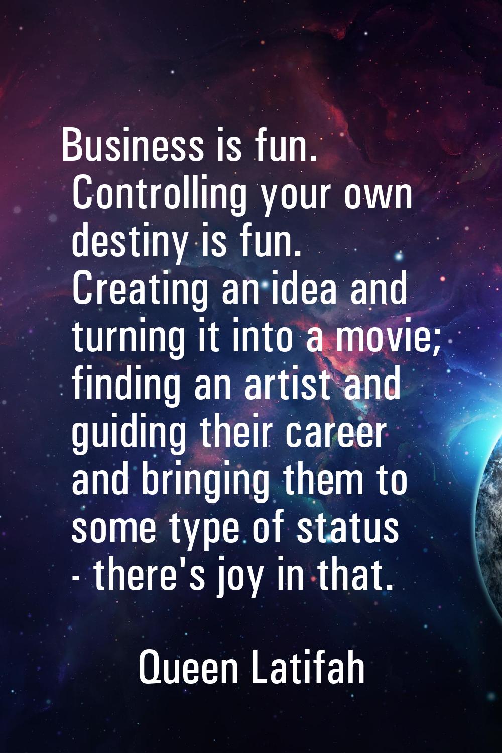 Business is fun. Controlling your own destiny is fun. Creating an idea and turning it into a movie;