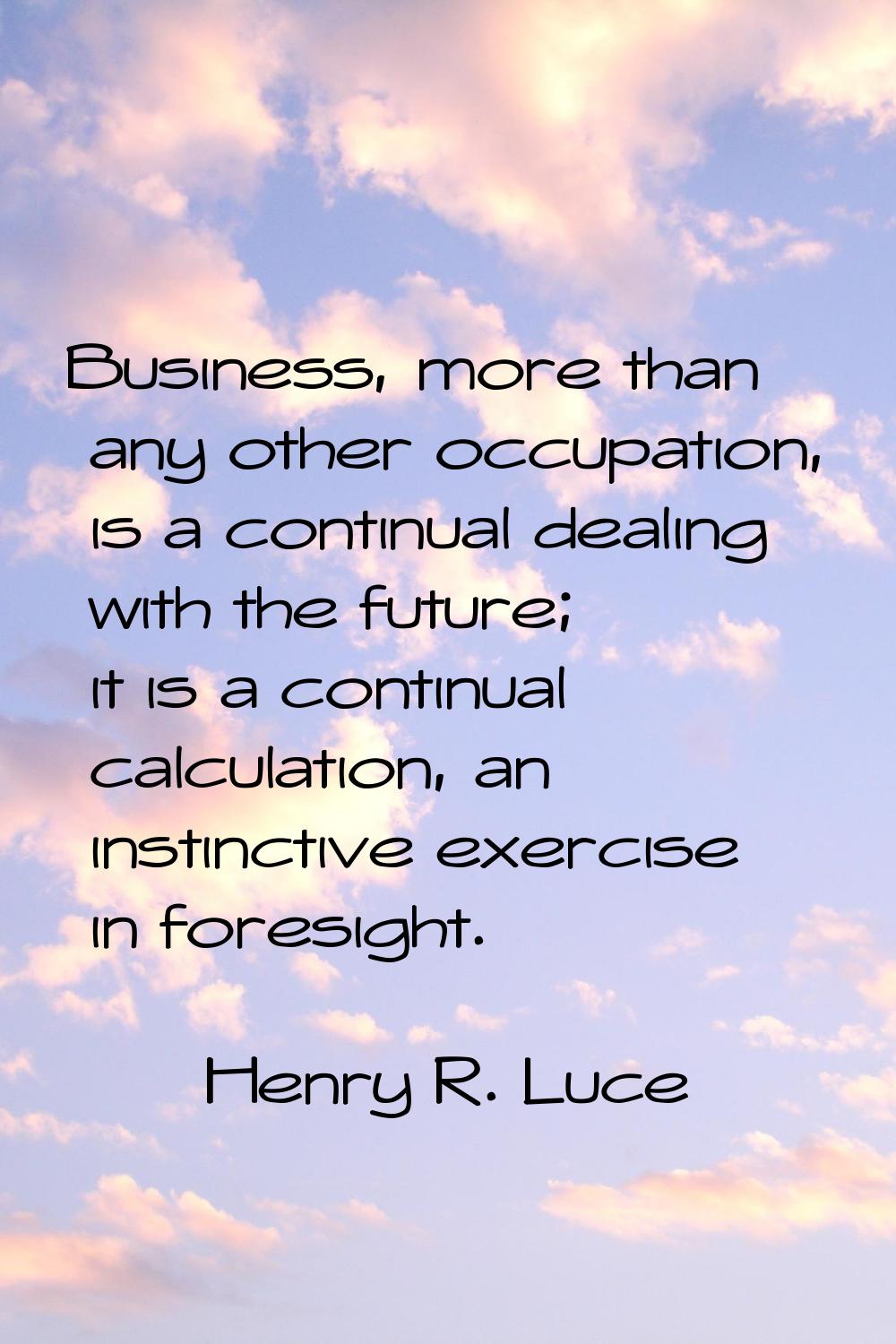 Business, more than any other occupation, is a continual dealing with the future; it is a continual