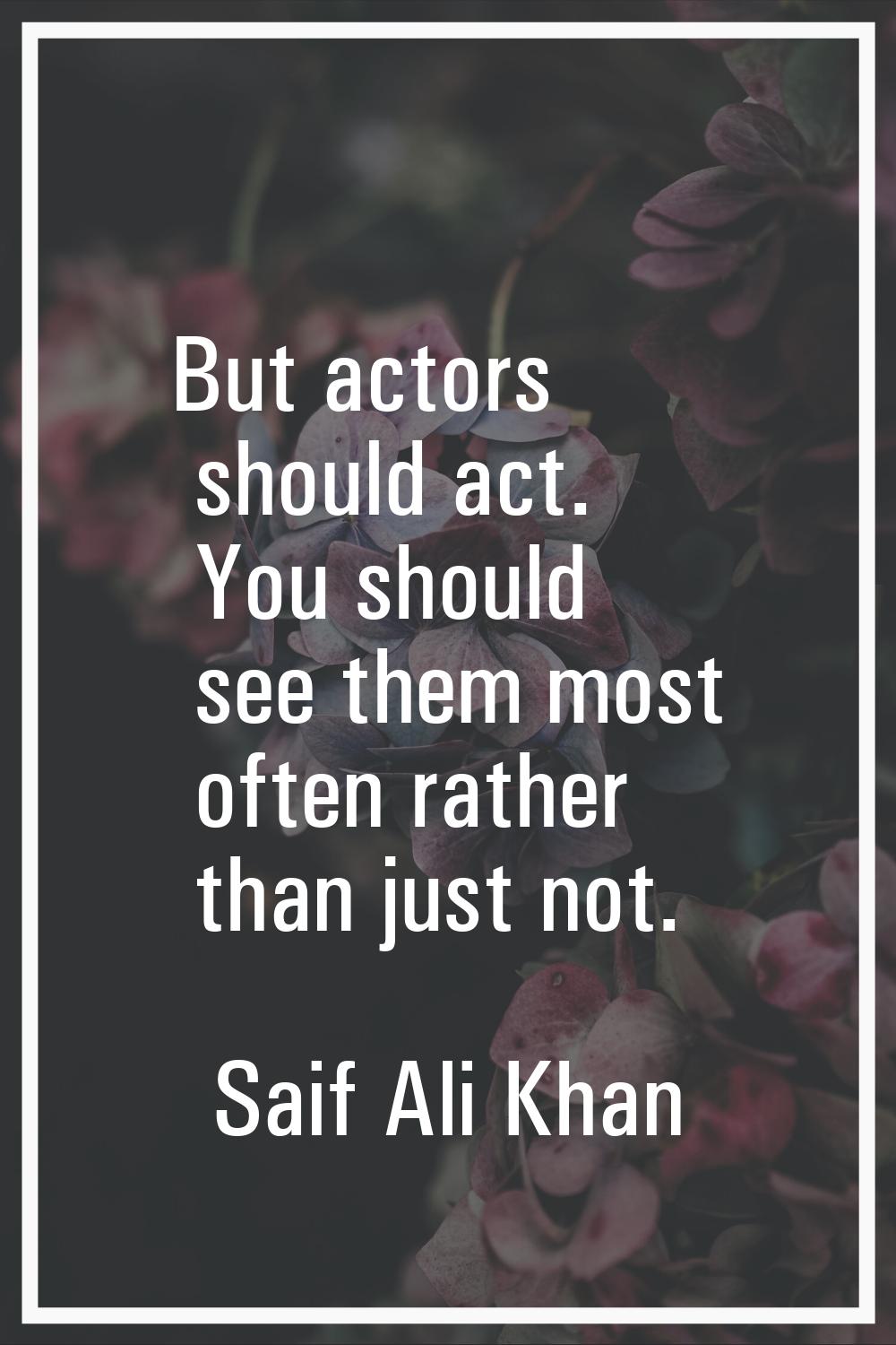 But actors should act. You should see them most often rather than just not.