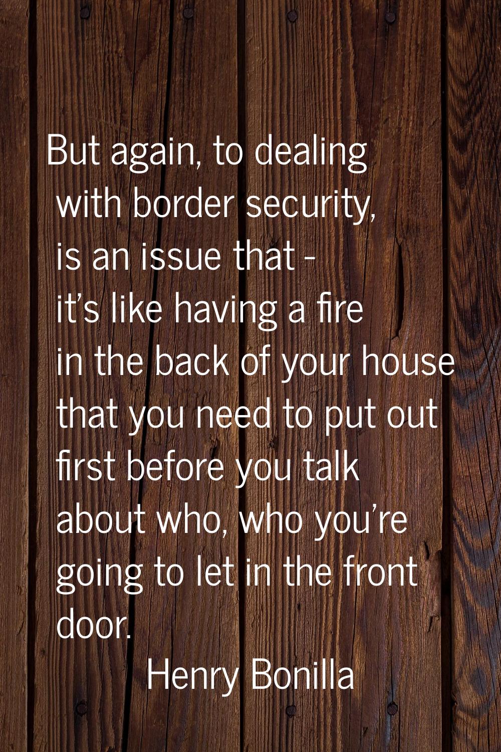 But again, to dealing with border security, is an issue that - it's like having a fire in the back 