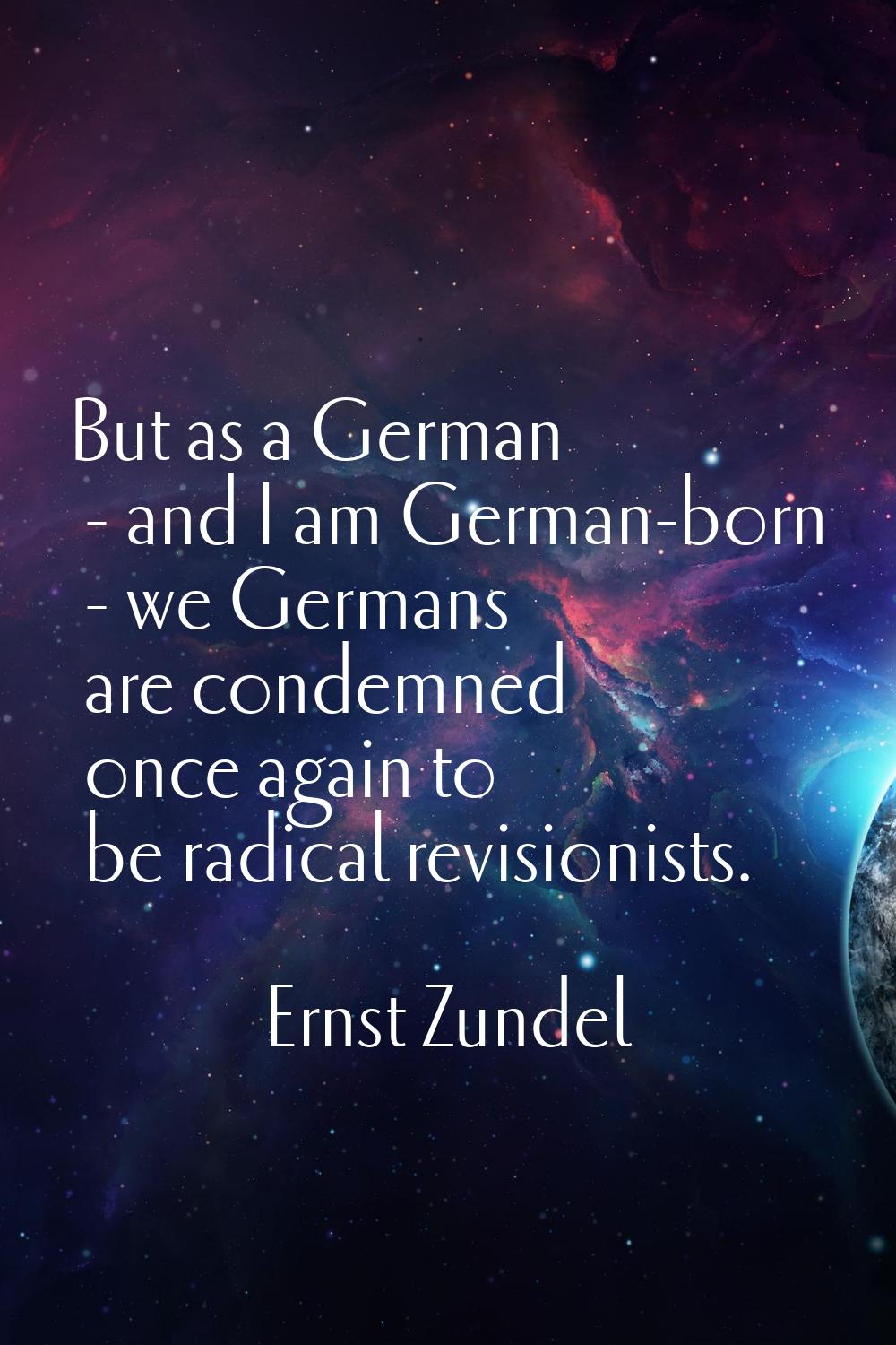 But as a German - and I am German-born - we Germans are condemned once again to be radical revision