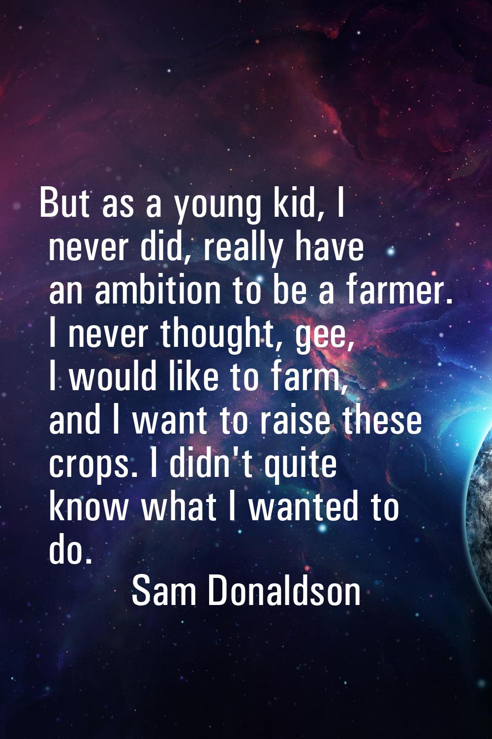 But as a young kid, I never did, really have an ambition to be a farmer. I never thought, gee, I wo