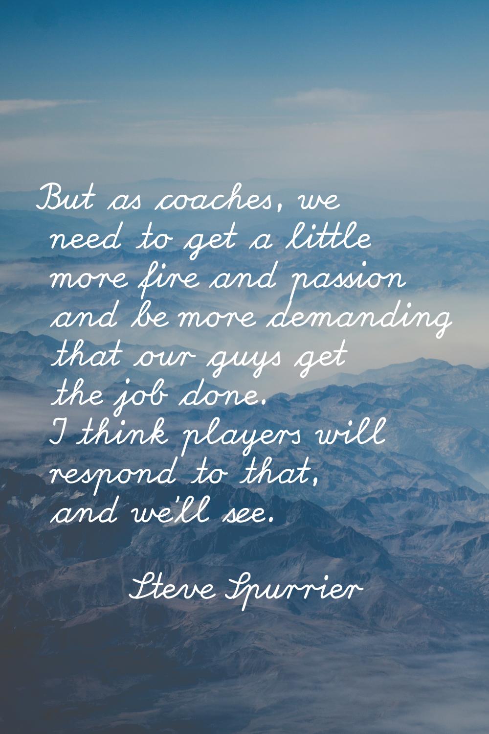 But as coaches, we need to get a little more fire and passion and be more demanding that our guys g