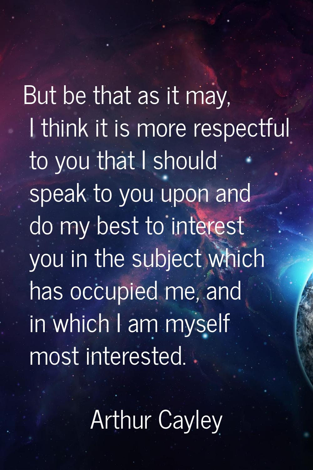 But be that as it may, I think it is more respectful to you that I should speak to you upon and do 