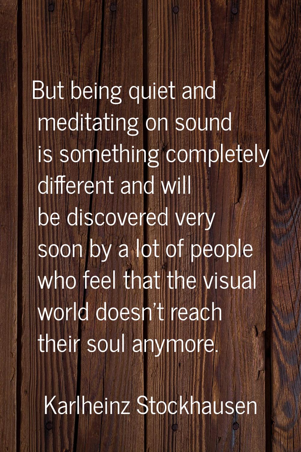 But being quiet and meditating on sound is something completely different and will be discovered ve
