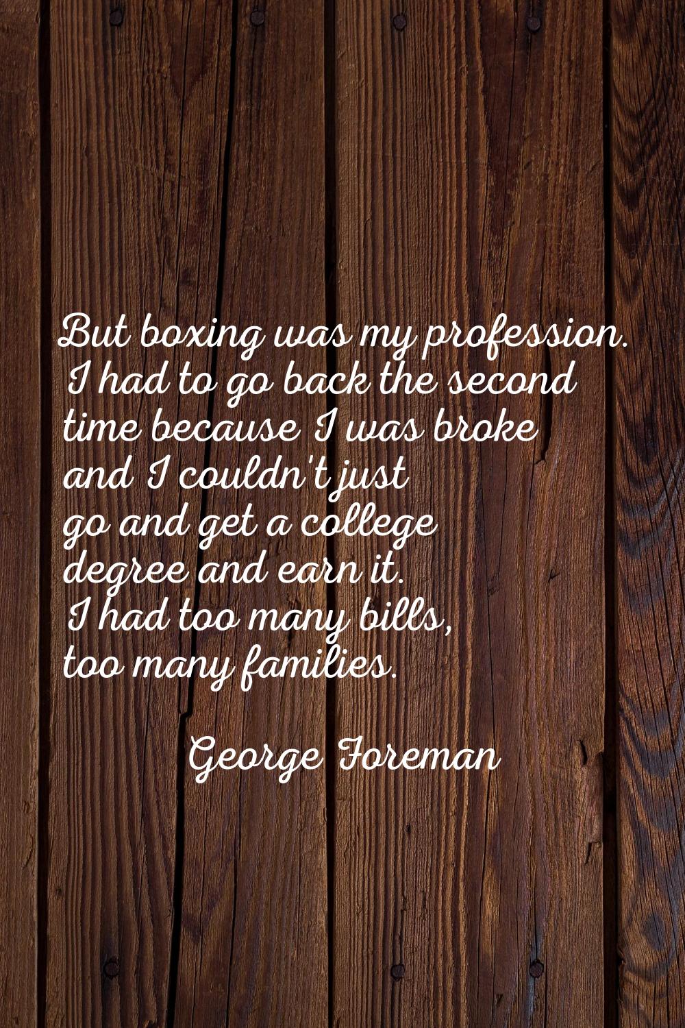 But boxing was my profession. I had to go back the second time because I was broke and I couldn't j