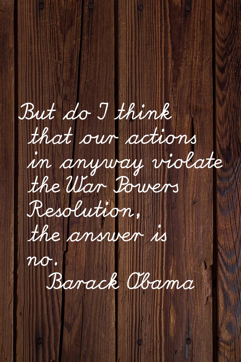But do I think that our actions in anyway violate the War Powers Resolution, the answer is no.