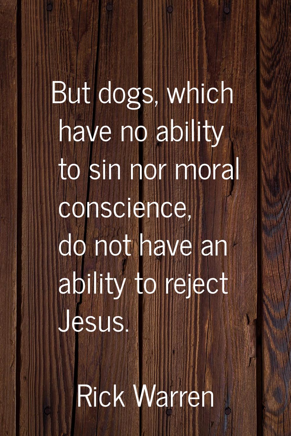 But dogs, which have no ability to sin nor moral conscience, do not have an ability to reject Jesus