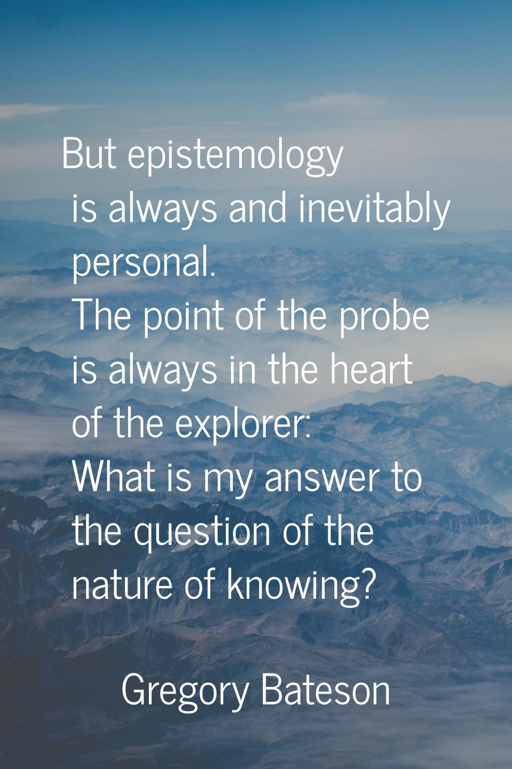 But epistemology is always and inevitably personal. The point of the probe is always in the heart o